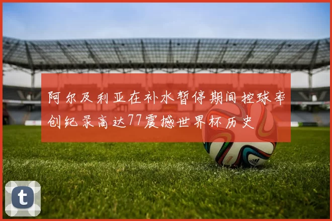 阿尔及利亚在补水暂停期间控球率创纪录高达77震撼世界杯历史