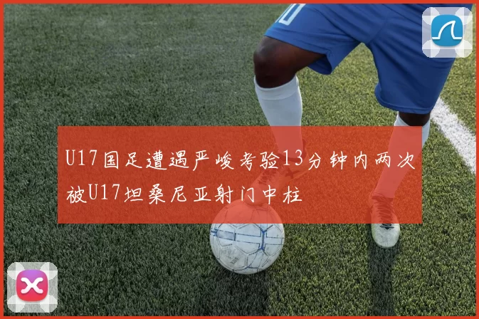 U17国足遭遇严峻考验13分钟内两次被U17坦桑尼亚射门中柱